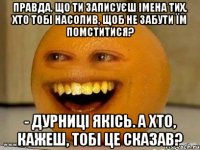 Правда, що ти записуєш імена тих, хто тобі насолив, щоб не забути їм помститися? - Дурниці якісь. А хто, кажеш, тобі це сказав?