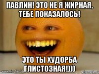 Павлин! Это не я жирная, тебе показалось! Это ты худорба глистозная!)))