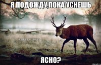 Я подожду,пока уснешь Ясно?