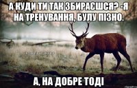 А куди ти так збираєшся? -Я на тренування, булу пізно. А, на добре тоді