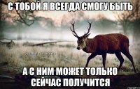 С тобой я всегда смогу быть А с ним может только сейчас получится