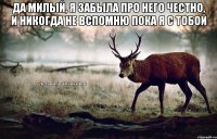 да милый, я забыла про него честно, и никогда не вспомню пока я с тобой 