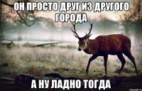 он просто друг из другого города а ну ладно тогда