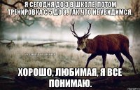 Я сегодня до 3 в школе, потом тренировка с 5 до 8, так что не увидимся. хорошо, любимая, я все понимаю.