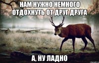 Нам нужно немного отдохнуть от друг друга А, ну ладно