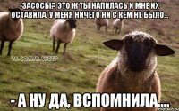 -Засосы? Это ж ты напилась и мне их оставила. У меня ничего ни с кем не было... - А ну да, вспомнила....