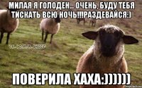 Милая я голоден... Очень, буду тебя тискать всю ночь!!!раздевайся:) Поверила хаха:))))))