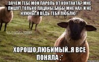 Зачем тебе мой пароль от контакта? Мне пишут только пацаны,бабы мне нах*й не нужны..я ведь тебя люблю :* Хорошо,любимый..я все поняла ;*