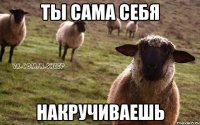 ТЫ САМА СЕБЯ НАКРУЧИВАЕШЬ