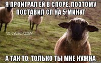 Я проиграл ей в споре, поэтому поставил СП на 5 минут А так то, только ты мне нужна