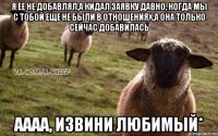 я ее не добавлял,а кидал заявку давно, когда мы с тобой еще не были в отношениях,а она только сейчас добавилась Аааа, извини любимый*