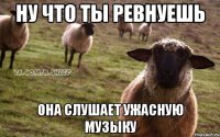 ну что ты ревнуешь она слушает ужасную музыку