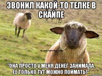 Звонил какой-то телке в скайпе "Она просто у меня денег занимала. ее только тут можно поймать!"