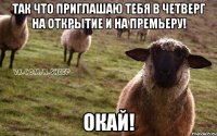 так что приглашаю тебя в четверг на открытие и на премьеру! окай!