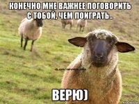 Конечно мне важнее поговорить с тобой, чем поиграть.. верю)