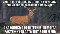 Зашел домой, слышу стоны из комнаты, решил подождать пока сам выйдет Оказалось это ее тренер, помогал растяжку делать, вот я олеееень