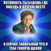 Возникать ты будешь где нибудь в другом месте А сейчас записывай что я тебе говорю,щенок