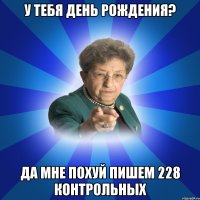 У тебя день рождения? Да мне ПОХУЙ пишем 228 КОНТРОЛЬНЫХ