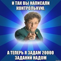 И так вы написали контрольную, А теперь я задам 20000 заданий надом