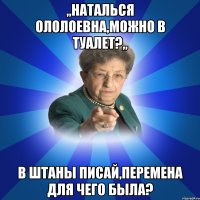 ,,Наталься ололоевна,можно в туалет?,, В штаны писай,перемена для чего была?