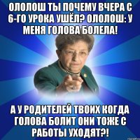 Ололош ты почему вчера с 6-го урока ушёл? Ололош: у меня голова болела! А у родителей твоих когда голова болит они тоже с работы уходят?!