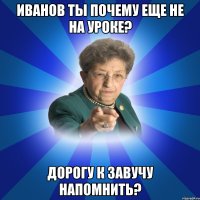 Иванов ты почему еще не на уроке? дорогу к завучу напомнить?