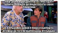 Чуеш ,Док ,а я даведаўся што ў 1994 годзе ў Беларусі прыйдзе да ўлады вусаты савок Лукашэнка О ,я прыдумаў давай я пойду й абклошчу яго маці да таго як абклосьціць яго бацька.