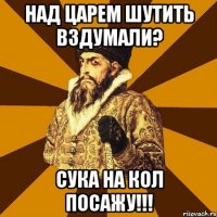 Над царем шутить вздумали? Сука на кол посажу!!!