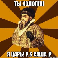 Ты Холоп!!!! Я царь! P.S Саша :Р