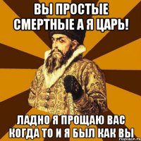 Вы простые смертные а я Царь! Ладно я прощаю вас когда то и я был как вы