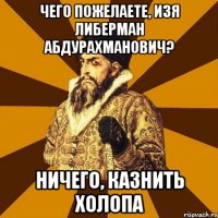 Чего пожелаете, Изя Либерман Абдурахманович? НИЧЕГО, казнить холопа