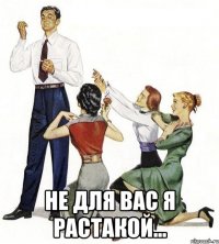  Не для вас я растакой...