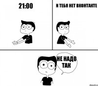 21:00 и тебя нет вконтакте не надо так