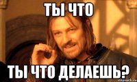 ты что ты что делаешь?