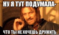 ну я тут подумала- что ты не хочешь дружить