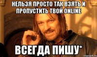 нельзя просто так взять и пропустить твой online всегда пишу*