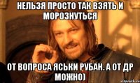 Нельзя просто так взять и морознуться от вопроса Яськи Рубан. А от ДР можно)