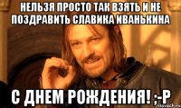 Нельзя просто так взять и не поздравить Славика Иванькина С ДНЕМ РОЖДЕНИЯ! ;-P