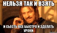 Нельзя так и взять и сьесть все быстро и зделать уроки