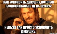 Как успокоить девушку, которая распсиховалась не на шутку? нельзя так просто успокоить девушку.