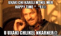 Uxaki chi kareli mtnel mer Happy Time ^_^ej@ u uxaki chlikel nkarner@