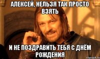 АЛЕКСЕЙ, НЕЛЬЗЯ ТАК ПРОСТО ВЗЯТЬ И НЕ ПОЗДРАВИТЬ ТЕБЯ С ДНЁМ РОЖДЕНИЯ