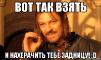 Вот так взять И нахерачить тебе задницу! :D