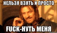 НЕЛЬЗЯ ВЗЯТЬ И ПРОСТО FUCK-нуть меня