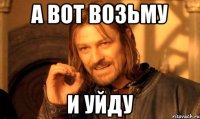 А вот возьму И уйду