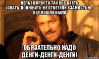 Нельзя просто так вот взять узнать-полюбить-не ответили взамнстью - все пошли нахуй Обязательно надо денги-денги-денги!