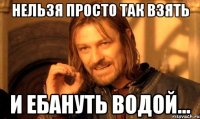 Нельзя просто так взять и ебануть водой...