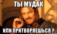 ты мудак или притворяешься ?