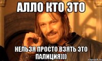 алло кто это нельзя просто взять это палиция)))