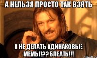 А НЕЛЬЗЯ ПРОСТО ТАК ВЗЯТЬ И НЕ ДЕЛАТЬ ОДИНАКОВЫЕ МЕМЫ!?? БЛЕАТЬ!!!